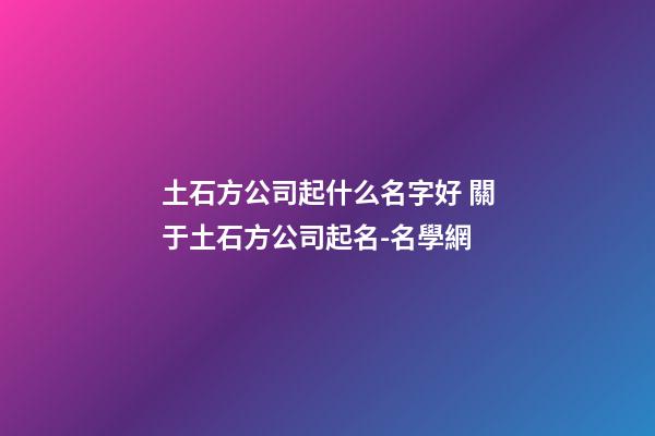 土石方公司起什么名字好 關于土石方公司起名-名學網